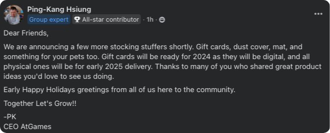 Dear Friends, We are announcing a few more stocking stuffers shortly. Gift cards, dust cover, mat, and something for your pets too. Gift cards will be ready for 2024 as they will be digital, and all physical ones will be for early 2025 delivery. Thanks to many of you who shared great product ideas you'd love to see us doing. Early Happy Holidays greetings from all of us here to the community. Together Let's Grow!! -PK CEO AtGames